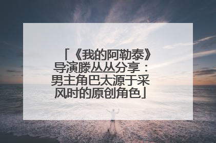 《我的阿勒泰》导演滕丛丛分享：男主角巴太源于采风时的原创角色