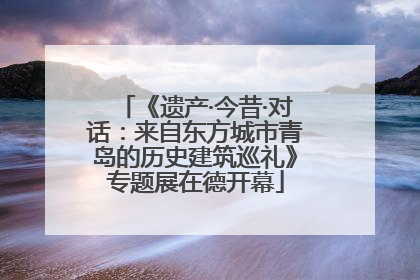 《遗产·今昔·对话：来自东方城市青岛的历史建筑巡礼》专题展在德开幕