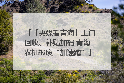 「央媒看青海」上门回收、补贴加码 青海农机报废“加速跑”