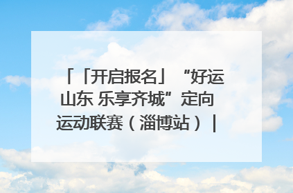 「开启报名」“好运山东 乐享齐城”定向运动联赛（淄博站）｜齐迹争霸之稷下逐风
