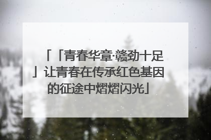 「青春华章·赣劲十足」让青春在传承红色基因的征途中熠熠闪光