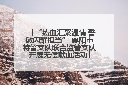 “热血汇聚温情 警徽闪耀担当” 襄阳市特警支队联合监管支队开展无偿献血活动