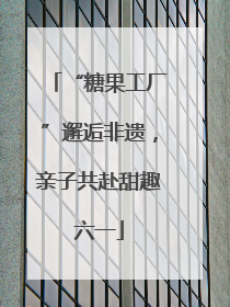 “糖果工厂”邂逅非遗，亲子共赴甜趣六一