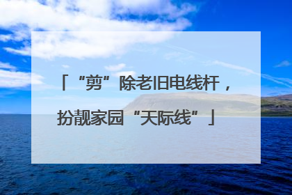 “剪”除老旧电线杆，扮靓家园“天际线”