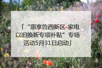 “惠享鲁西新区-家电以旧换新专项补贴”专场活动5月31日启动