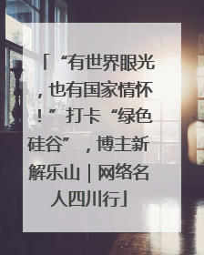 “有世界眼光，也有国家情怀！”打卡“绿色硅谷”，博主新解乐山｜网络名人四川行