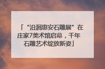 “沿洄惠安石雕展”在庄家7美术馆启幕，千年石雕艺术绽放新姿