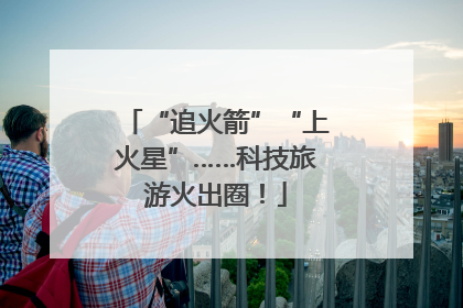 “追火箭”“上火星”……科技旅游火出圈！