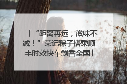 “距离再远，滋味不减！”荣记粽子搭乘顺丰时效快车飘香全国