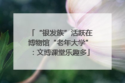 “银发族”活跃在博物馆“老年大学”：文博课堂乐趣多