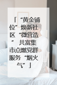 “黄金铺位”焕新社区“微营造” 共富集市点燃党群服务“烟火气”