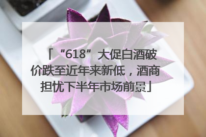 “618”大促白酒破价跌至近年来新低，酒商担忧下半年市场前景