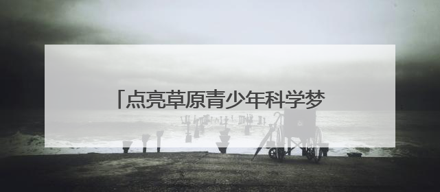 点亮草原青少年科学梦 2025年“流动科学课”举办第二站活动