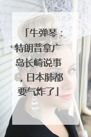 牛弹琴：特朗普拿广岛长崎说事，日本肺都要气炸了