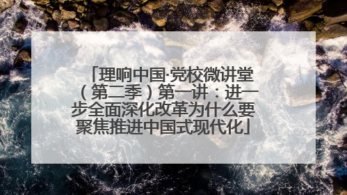 理响中国·党校微讲堂（第二季）第一讲：进一步全面深化改革为什么要聚焦推进中国式现代化