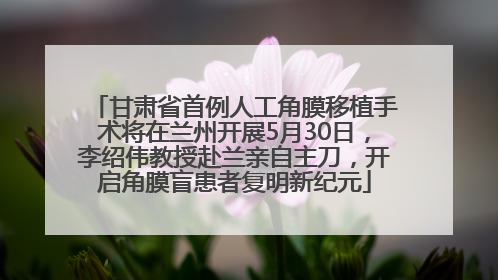 甘肃省首例人工角膜移植手术将在兰州开展5月30日，李绍伟教授赴兰亲自主刀，开启角膜盲患者复明新纪元