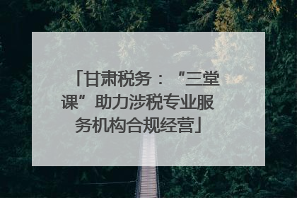 甘肃税务：“三堂课”助力涉税专业服务机构合规经营