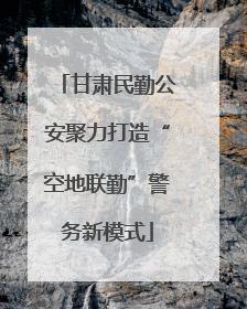 甘肃民勤公安聚力打造“空地联勤”警务新模式