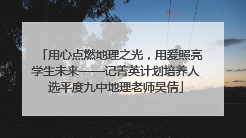 用心点燃地理之光，用爱照亮学生未来——记菁英计划培养人选平度九中地理老师吴倩