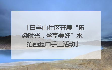 白羊山社区开展“拓染时光，丝享美好”水拓画丝巾手工活动