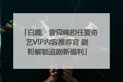 白鹿、曾舜晞担任爱奇艺VIP内容推荐官 剧粉解锁追剧新福利