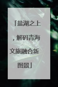 盐湖之上，解码青海文旅融合新图景