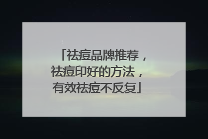 祛痘品牌推荐，祛痘印好的方法，有效祛痘不反复