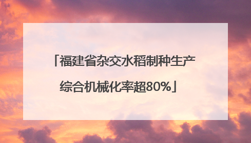 福建省杂交水稻制种生产综合机械化率超80%
