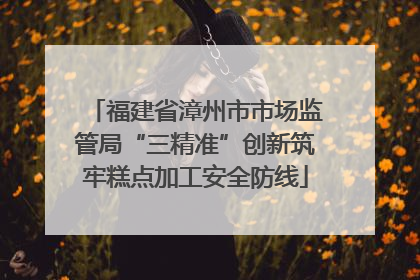 福建省漳州市市场监管局“三精准”创新筑牢糕点加工安全防线