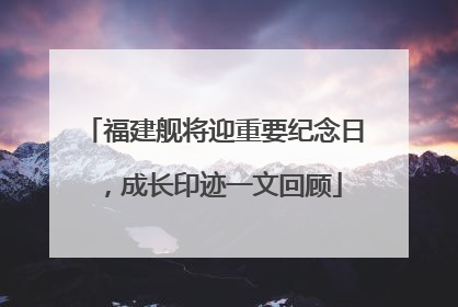 福建舰将迎重要纪念日，成长印迹一文回顾