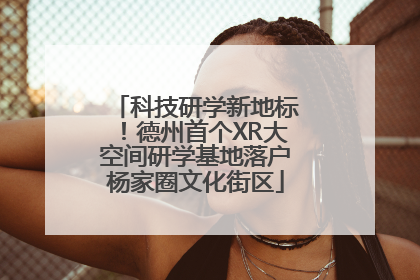科技研学新地标！德州首个XR大空间研学基地落户杨家圈文化街区