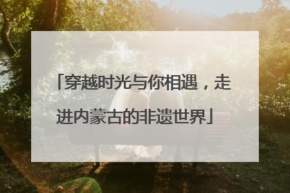穿越时光与你相遇，走进内蒙古的非遗世界