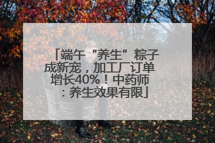 端午“养生”粽子成新宠，加工厂订单增长40%！中药师：养生效果有限