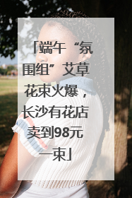 端午“氛围组”艾草花束火爆，长沙有花店卖到98元一束