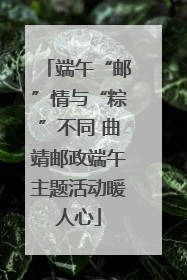端午“邮”情与“粽”不同 曲靖邮政端午主题活动暖人心