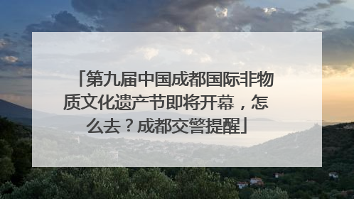 第九届中国成都国际非物质文化遗产节即将开幕，怎么去？成都交警提醒