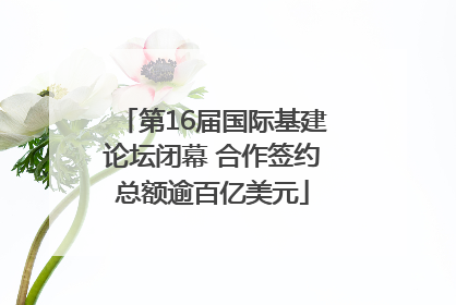 第16届国际基建论坛闭幕 合作签约总额逾百亿美元