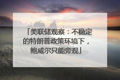 美联储观察：不稳定的特朗普政策环境下，鲍威尔只能旁观