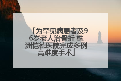 为罕见病患者及96岁老人治骨折 株洲恺德医院完成多例高难度手术