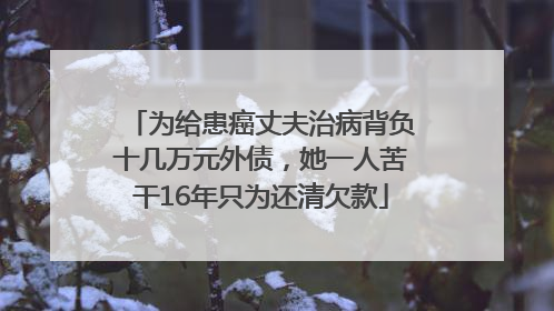 为给患癌丈夫治病背负十几万元外债，她一人苦干16年只为还清欠款