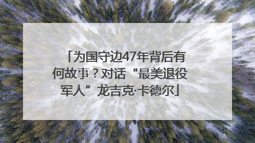 为国守边47年背后有何故事？对话“最美退役军人”龙吉克·卡德尔