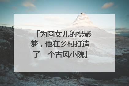 为圆女儿的摄影梦，他在乡村打造了一个古风小院