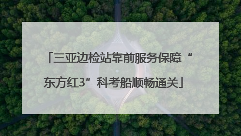 三亚边检站靠前服务保障“东方红3”科考船顺畅通关