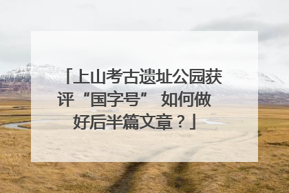 上山考古遗址公园获评“国字号” 如何做好后半篇文章？