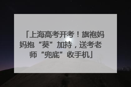 上海高考开考！旗袍妈妈抱“葵”加持，送考老师“兜底”收手机