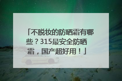 不脱妆的防晒霜有哪些？315最安全防晒霜，国产超好用！