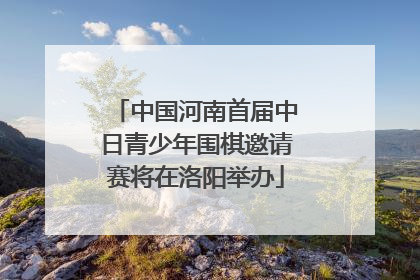 中国河南首届中日青少年围棋邀请赛将在洛阳举办