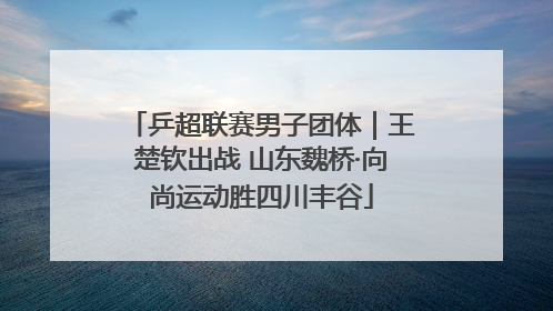 乒超联赛男子团体｜王楚钦出战 山东魏桥·向尚运动胜四川丰谷