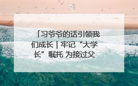 习爷爷的话引领我们成长｜牢记“大学长”嘱托 为接过父辈接力棒全力以赴