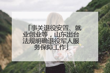 事关退役安置、就业创业等，山东出台法规明确退役军人服务保障工作